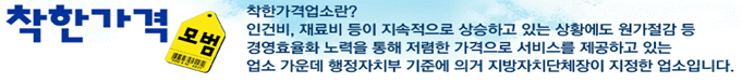 착한가격업소란? 인건비, 재료비 등이 지속적으로 상승하고 있는 상황에도 원가절감 등 경영효율화 노력을 통해 저렴한 가격으로 서비스를 제공하고 있는 업소 가운데 행정자치부 기준에 의거 지방자치단체장이 지정한 업소입니다. .