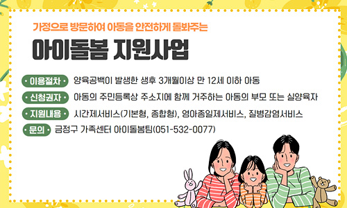 지원대상 : 양육공백이 발생한 가정의 생 후 3개월 이상 만 12세 이하 아동
신청권자 : 아동의 주민등록상 주소지에 함께 거주하는 아동의 부모 또는 실양육자
지원내용 : 영아종일제서비스, 시간제서비스(기본형, 종합형), 질병감염아동지원 서비스 등
문    의  : 금정구 가족센터 아이돌봄팀(051-532-0077)