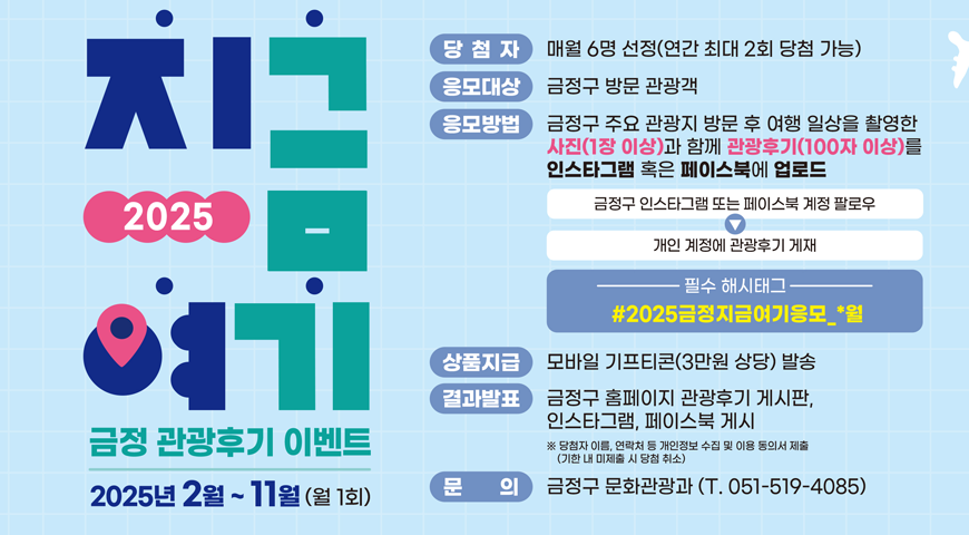 2025년 지금  여기 금정 관광후기 이벤트
2025년 2월 ~11월 (월 1회)
*당첨자: 매월 6명 선정(연간 최대 2회 당첨 가능)
*응모대상: 금정구 방문 관광객
*응모방법: 금정구 주요 관광지 방문 후 여행 일상을 촬영한 사진(1장 이상) 과 함께 관광후기(100자 이상)를 인스타그램 혹인 페이스북에 업로드
-금정구 인스타그램 또는 페이스북 계정 팔로우 > 개인 계정에 관광후기 게재
필수 해시태그 #2025금정지금여기 응모_*월
*상품지급: 모바일 기프티콘(3만원 상당) 발송
*결과발표: 금정구 홈페이지 관광후기 게시판 인스타 그램, 페이스북 게시
※당첨자 이름, 연락처 등 개인정보 수집 및 이용 동의서 제출(기한 내 미제출 시 당첨 취소)
*문의: 금정구 문화관광과 (전화 051-519-4085)
자세히보기