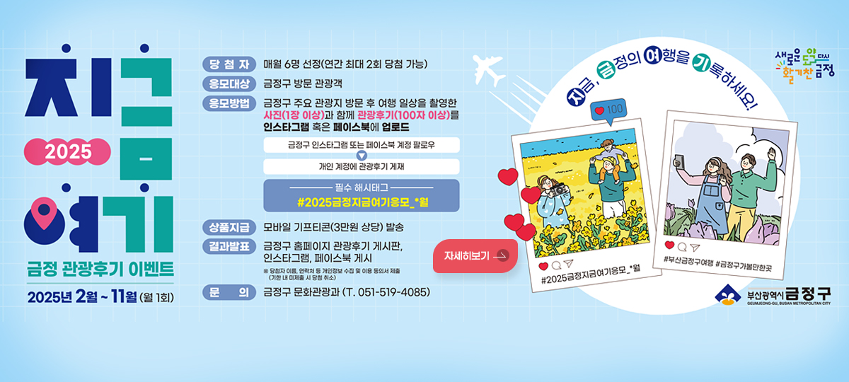 2025년 지금  여기 금정 관광후기 이벤트
2025년 2월 ~11월 (월 1회)
*당첨자: 매월 6명 선정(연간 최대 2회 당첨 가능)
*응모대상: 금정구 방문 관광객
*응모방법: 금정구 주요 관강지 방문 후 여행 일사을 촬영한 사진(1장 이상) 과 함께 관광후기(100자 이상)를 인스타그램 혹인 페이스북에 업로드
-금정구 인스타그램 또는 페이스북 계정 팔로우 > 개이 계정에 관광후기 게재
필수 해시태그 #2025금정지금여기 응모_*월
*상품지급: 모바일 기프티콘(3만원 상당) 발송
*결과발표: 금정구 홈페이지 관광후기 게시판 인스타 그램, 페이스북 게시
※당첨자 이름, 연락처 등 개인정보 수집 및 이용 동의서 제출(기한 내 미제출 시 당첨 취소)
*문의: 금정구 문화관광과 (전화 051-519-4085)
자세히보기