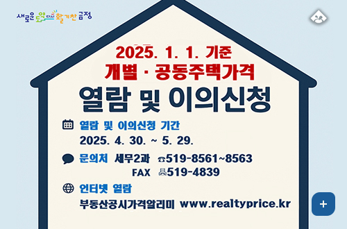 새로운도약 다시활기찬금정
2025.1.1.기준 개별공동주택가격 열람 및 이의신청
열람 및 이의신청 기간 2025.4.30.~5.29.
문의처 세무과 519-8561~8563 FAX 519-4839
인터넷열람 부동산공시가격알리미 www.realtyprice.kr
더보기+