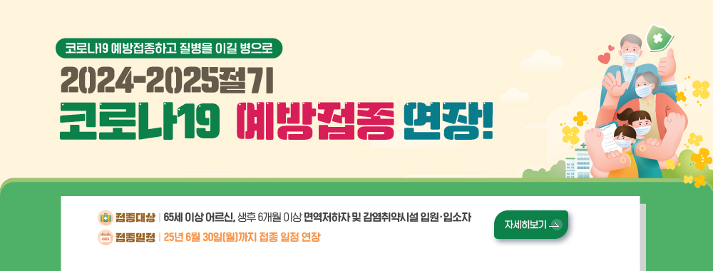 코로나19 예방접종하고 질병을 이길 병으로
2024-2025절기 코로나19 예방접종 연장!
접종대상 65세 이상 어르신, 생후 6개월 이상 면역저하자 및 감염취약시설 입원입소자
접종일정 25년 6월30일월까지 접종 일정 연장
