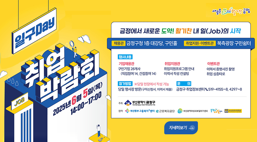 일구Day JOB 취업박람회
2025년6월 5일목 14:00~17:00
새로운도약 다시활기찬 금정
금정에서 새로운 도약! 활기찬 내 일(Job)의 시작
채용관 금정구청 1층 대강당, 구민홀
취업지원.이벤트관 북측광장 구민쉼터

행사내용 기업채용관
구인기업 28개사(직접창여 14, 간접참여14)
취업지원관 취업지원프로그램안내 이력서작성컨설팅
이벤트관 이력서 증명사진 촬영 취업 심층타로
참가방법 당일현장에서 작성 가능
당일 행사장 방문(구직신청서, 이력서제출) 금정구 취업정보센터 .519-4155~8, 4297~8
주최 부산광역시금정구
참여 부신통부고용북지센터 근로북지공단 부산광역여성세로업하기센터 중장년내일 부산외국어대학교
자세히보기