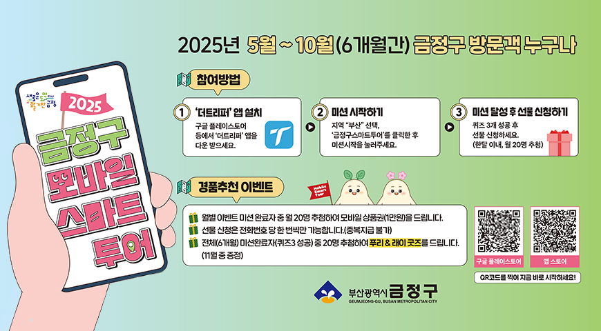 새로운도약다시활기찬금정
2025 금정구 모바일 스마트 투어
2025년 5월~10월(6개월간) 금정구 방문객 누구나
참여방법
1더트리퍼 앱설치 구글플레이스토어 등에서 덧트리퍼 앱을 다운 받으세요.
2미션 시작하기 지역 부산 선택, 금정구 스마트투어를 클릭한 후 미션시작을 눌러주세요.
3미션 달성 후 선물 신청하기 퀴즈3개 성공 후 선물 신청하세요(한달 이내, 월 20명 추첨)
경품추천 이벤트
월별이벤트 미션 완료자 중 월20명 추첨)
경품추천 이벤트
월별 이벤트 미션 완료자 중 월20명을 추첨하여 모바일 상품권(1만원)을 드립니다.
선물신청은 전화번호 당 한 번씩만 가능합니다.중복지급 불가
전체(6개월) 미션완료자(퀴즈3성공)중 20명을 추첨하여 푸리&레이 굿즈를 드립니다.(11월중 증정)
구글플레이스토어(https://play.google.com/store/apps/details?id=com.thetripperapp.thetripper)
앱스토어(https://apps.apple.com/kr/app/더트리퍼-전세계-여행지-정보-필수-어플-미션-leb투어/id1474054306)
qr코드를 찍어 지금 바로 시작하세요!
부산광역시 금정구