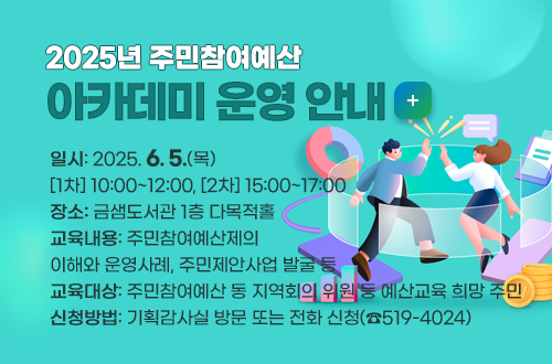 2025년 주민참여예산 아카데미 운영 안내 
○ 일    시: 2025. 6. 5.(목) [1차] 10:00~12:00, [2차] 15:00~17:00
○ 장    소: 금샘도서관 1층 다목적홀
○ 교육내용: 주민참여예산제의 이해와 운영사례, 주민제안사업 발굴 등
○ 교육대상: 주민참여예산 동 지역회의 위원 등 예산교육 희망 주민
○ 신청방법: 기획감사실 방문 또는 전화 신청(☎519-4024)
자세히보기