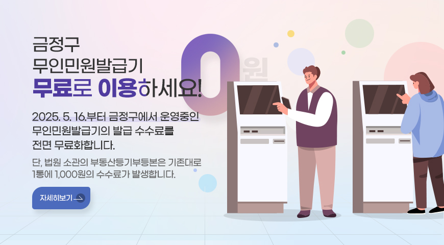 금정구 무인민원발급기 무료로 이용하세요!

2025. 5. 16.부터 금정구에서 운영중인 
무인민원발급기의 발급 수수료를 전면 무료화합니다.

단, 법원 소관의 부동산등기부등본은 기존대로 1통에 1,000원의 수수료가 발생합니다.
자세히보기