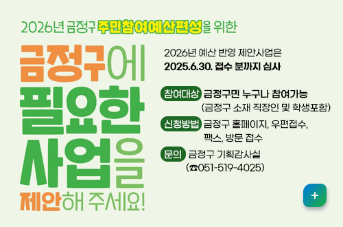 2026년 금정구 주민참여예산편성을 위한
금정구에 필요한 사업을 제안해주세요!
2026년 예산 반영 제안사업은
2025.6.30. 접수 분까지 심사

참여대상  금정구민 누구나 참여가능
                 (금정구 소재 직장인 및 학생포함) 
신청방법  금정구 홈페이지, 우편접수,
                  팩스, 방문 접수 
문의   금정구 기획감사실
          (☎051-519-4025)
자세히보기