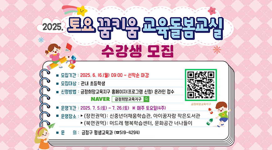 2025 토요꿈키움 교육돌봄교실 수강생 모집
모집기간 2025.6.16.월 09:00~선착순마감
모집대상 관내 초등학생
신청방법 금정희망교육지구 홈페이지 프로그램 신청 온라인 접수 naver금정희망교육지구
운영기간 2025.7.5.토~7.26.토 매주 토요일4주
운영장소 장전역권 신중년더채움학습관,아이꿈자람 작은더서관 북면권역 머드레 행복학습센터, 문화공간 너나들이