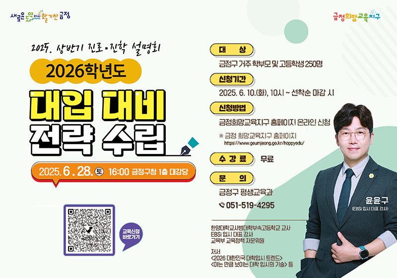 2025.상반기 진로진학 설명회
2026학년도 대입 대비 전략 수립
2025.6.28.토 16:00 금정구청 1층 대강당
대상 금정구거주 학부모및 고등학생 250명
신청기간 2025.6.10.화, 10시~선착순마감시
신청방법 금정희망교육지구 홈페이지 온라인 신청
금정 희망교육지구 홈페이지 https://www.geumjeong.go.kr/hagppyedu/
수강료 무료
문의 금정구 평생교육과 051-519-4295