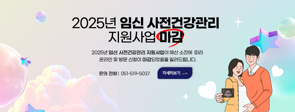 2025년 
임신 사전건강관리 
지원사업 마감
2025년 임신 사전건강관리 지원사업이 예산 소진에 따라
 온라인 및 방문 신청이 마감되었음을 알려드립니다.
 문의 전화: 051-519-5037
자세히보기