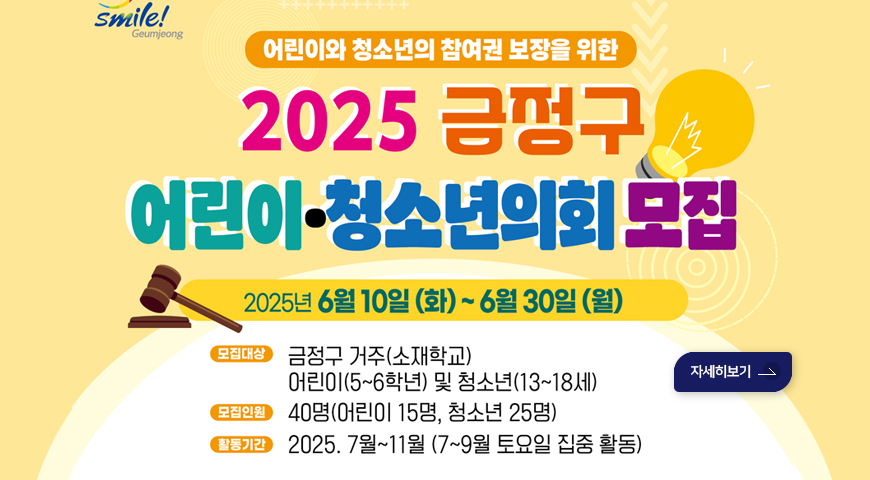 어린이와 청소년의 참여권보장을 위한
2025 금정구 어린이*청소년의회 모집
2025년 6월 10일(화)~6월 30일(월)
*모집대상: 금정구 거주(소재학교)
어린이(5~6학년) 및 청소년 (13~18세)
*모집인원:40명(어린이 15명, 청소년 25명)
*2025.7월~11월(7~9월 토요일 집중 활동)
자세히보기