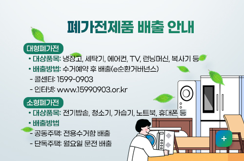 폐가전제품 배출 안내
대형폐가전 

 • 대상품목: 냉장고, 세탁기, 에어컨, TV, 런닝머신, 복사기 등

 • 배출방법: 수거예약 후 배출(e순환거버넌스)

  - 콜센터: 1599-0903

  - 인터넷: www.15990903.or.kr

소형폐가전

 • 대상품목: 전기밥솥, 청소기, 가습기, 노트북, 휴대폰 등

 • 배출방법

  - 공동주택: 전용수거함 배출

  - 단독주택: 월요일 문전 배출
자세히보기