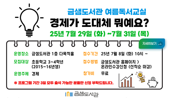 금샘도서관 여름독서교실 경제가 도대체 뭐예요?
25년 7월 29일 화~7월31일 목
운영장소 금샘돗관 1층 다목적홀
모집대상 초등학교 3~4학년(2015~16년새)
운영주제 경제
접수기간 25년 7월8일화10시~
접수방법 금샘도서관 홈페이지>온라인수강신청(선착순마감)
참가비 무료
프로그램 기간 3일 모두 출석 가능한 분드만 신ㅊ어 부탁드립니다.
금샘도서관 금샘도서관