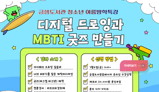 금샘도서관 청소년 여름 방학 특강 
디지털드로잉과 MBTI 굿즈 만들기
[강좌소개]
*아이패드 드로잉실습과
*나의 MBTI를 담은캐릭터디자인
*굿즈 머그컵 마그넷제작
*전문강사:러브쏘피강희재
[신청방법]
*7월 4일(금) 10시~
*금샘도서관홈페이지 온라인수강신청
*재료비 20,000원 본인부담
*문의:519-5938
자세히보
자세히보기