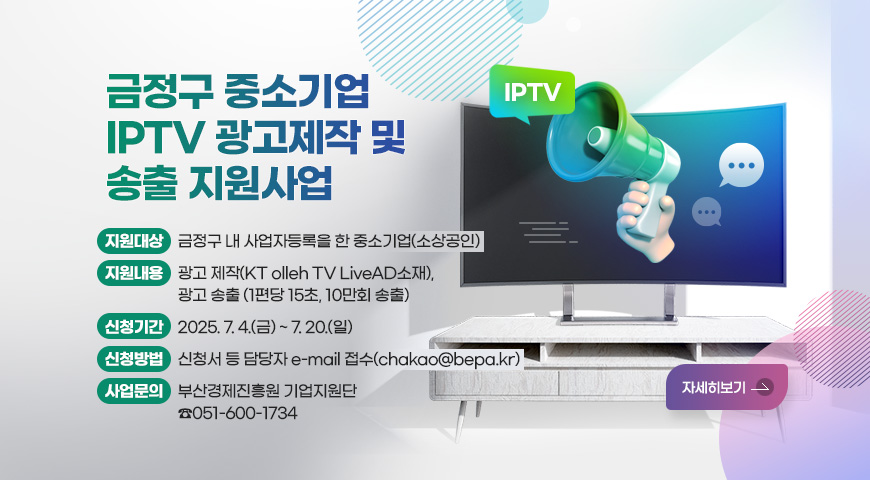 금정구 중소기업 IPTV 광고제작 및 송출 지원사업
지원대상 : 금정구 내 사업자등록을 한 중소기업(소상공인)
지원내용: 광고 제작(KT olleh TV LiveAD소재), 광고 송출(1편당 15초, 10만회 송출)
신청기간: 2025. 7. 4.(금) ~ 7. 20.(일)
신청방법: 신청서 등 담당자 e-mail 접수(chakao@bepa.kr)
사업문의: 부산경제진흥원 기업지원단 ☎051-600-1734
자세히보기