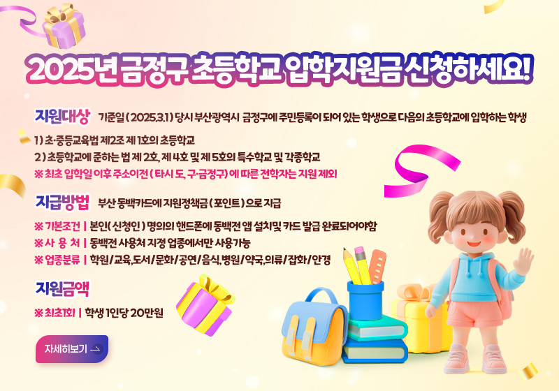 2025년 금정구 초등학교 입학지원금 신청하세요!
지원대상 기준일 ( 2025.3.1 ) 당시 부산광역시  금정구에 주민등록이 되어 있는 학생으로 다음의 초등학교에 입학하는 학생
1 ) 초·중등교육법 제2조 제 1호의 초등학교
2 ) 초등학교에 준하는 법 제 2호, 제 4호 및 제 5호의 특수학교 및 각종학교
※ 최초 입학일 이후 주소이전 ( 타시 도, 구·금정구) 에 따른 전학자는 지원 제외
지급방법 부산 동백카드에 지원정책금 ( 포인트 ) 으로 지급
※ 기본조건 | 본인( 신청인 ) 명의의 핸드폰에 동백전 앱 설치및 카드 발급 완료되어야함 
※ 사  용  처 | 동백전 사용처 지정 업종에서만 사용가능
※ 업종분류 | 학원/교육,도서/문화/공연/음식,병원/약국,의류/잡화/안경
지원금액 ※ 최초1회 | 학생 1인당 20만원