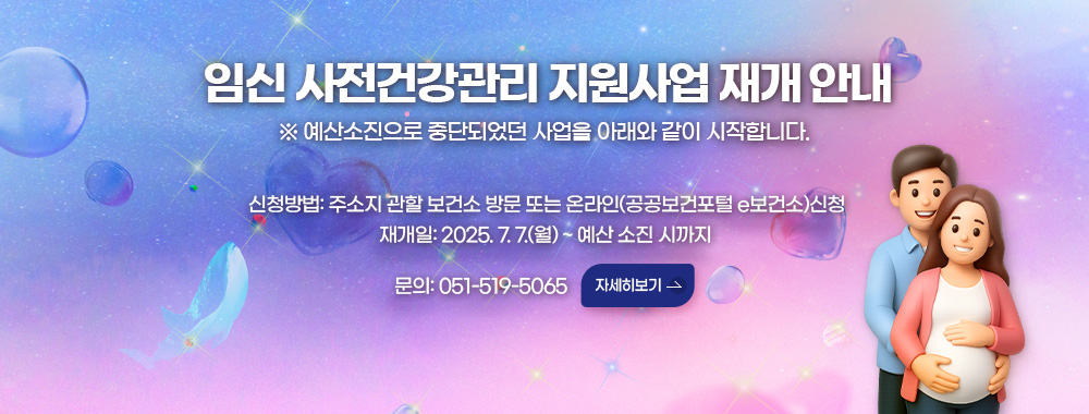임신 사전건강관리 지원사업 재개 안내
※ 예산소진으로 중단되었던 사업을 아래와 같이 시작합니다. 
신청방법: 주소지 관할 보건소 방문 또는 온라인(공공보건포털 e보건소)신청
재개일: 2025. 7. 7.(월) ~ 예산 소진 시까지
문의: 051-519-5065
자세히보기 >