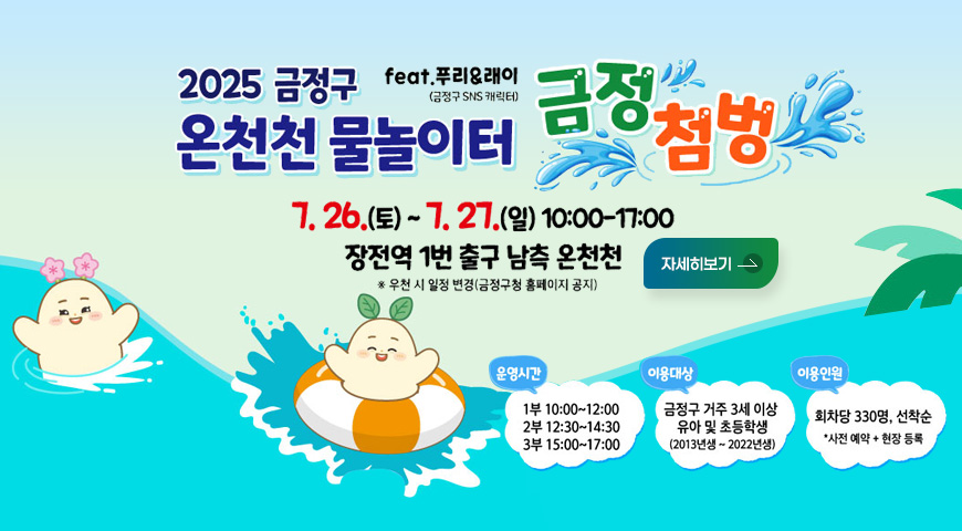 2025 금정구 온천천 물놀이터
feat.푸리_래이(금정구 SNS 캐릭터) 금정첨벙
7. 26.(토) ~ 7.27.(일) 10:00 - 17:00
장전역 1번 출구 남측 온천천 ※ 우천 시 일정 변경(금정구청 홈페이지 공지)
운영시간
1부 10:00 ~ 12:00
2부 12:30 ~ 14:30
3부 15:00 ~ 17:00
이용대상
금정구 거주 3세 이상 유아 및 초등학생(2013년생 ~ 2022년생)
이용인원 : 회차당 330명, 선착순 *사전 예약 + 현장 등록
자세히보기