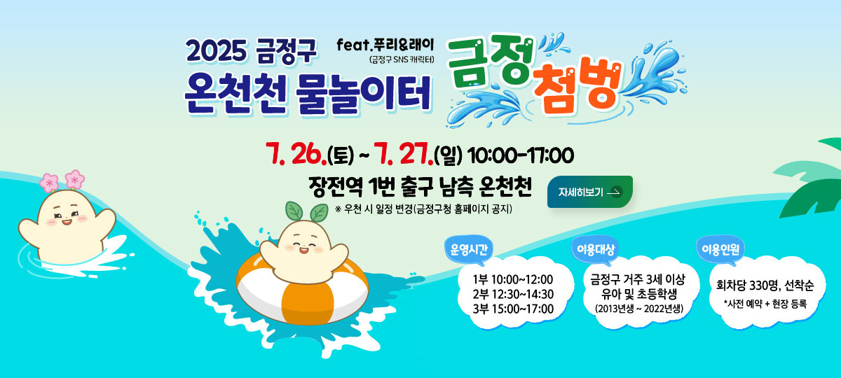 2025 금정구 온천천 물놀이터
feat.푸리_래이(금정구 SNS 캐릭터) 금정첨벙
7. 26.(토) ~ 7.27.(일) 10:00 - 17:00
장전역 1번 출구 남측 온천천 ※ 우천 시 일정 변경(금정구청 홈페이지 공지)
운영시간
1부 10:00 ~ 12:00
2부 12:30 ~ 14:30
3부 15:00 ~ 17:00
이용대상
금정구 거주 3세 이상 유아 및 초등학생(2013년생 ~ 2022년생)
이용인원 : 회차당 330명, 선착순 *사전 예약 + 현장 등록
자세히보기
