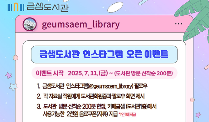 금샘도서관 인스타그램 오픈 이벤트
이벤트 시작 : 2025. 7. 11.(금) ~ (도서관 방문 선착순 200분)
1. 금샘도서관 인스타그램 (@geumsaem_library) 팔로우
2. 각 자료실 직원에게 도서관 회원증과 팔로우 화면 제시
3. 도서관 방문 선착순 200분 한정, 카페금샘(도서관1층)에서 사용가능한 2천원 음료쿠폰(지류) 지급 *1인 1매 지급