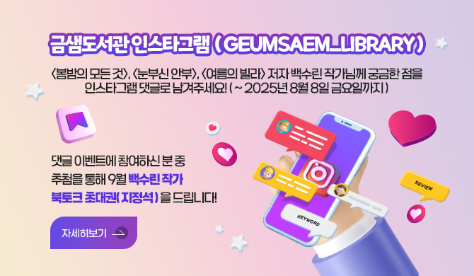 금샘도서관 인스타그램  ( geumsaem_library )
<봄밤의 모든 것>, <눈부신 안부>, <여름의 빌라> 저자 백수린 작가님께 궁금한 점을 인스타그램 댓글로 남겨주세요! (~ 2025년 8월 8일 금요일까지)
댓글 이벤트에 참여하신 분 중 추첨을 통해 9월 백수린 작가 북토크 초대권( 지정석 ) 을 드립니다!
자세히보기 >