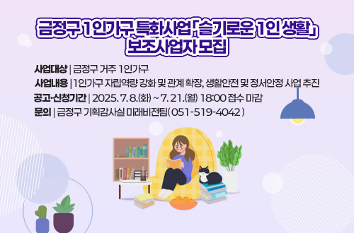 금정구 1인가구 특화사업  「 슬기로운 1인 생활 」
사업대상 | 금정구 거주 1인가구
사업내용 |1인가구 자립역량 강화 및 관계 확장, 생활안전 및 정서안정 사업 추진
공고·신청기간 | 2025. 7. 8.(화) ~ 7. 21.(월) 18:00 접수 마감
문의 | 금정구 기획감사실 미래비전팀( 051-519-4042 )