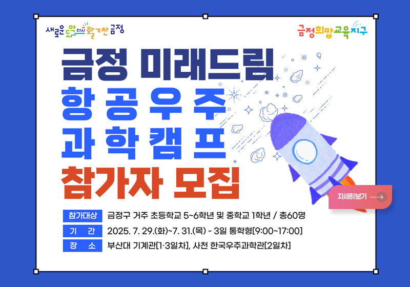새로운 도약 다시 활기찬 금정/ 금정희망교육지구
[금정 미래드림 항공 우주 과학 캠프]
*참가대상: 금정구 거주 초등학교 5~6학년 및 중학교 1학년/ 총 60명
*기간: 2025.7. 29.(화) ~7. 31.(목) -3일 통학형 09:00~17:00
*장소: 부산대 기계관 1,3일차, 사천 한구우주과학관-2일차
자세히보기