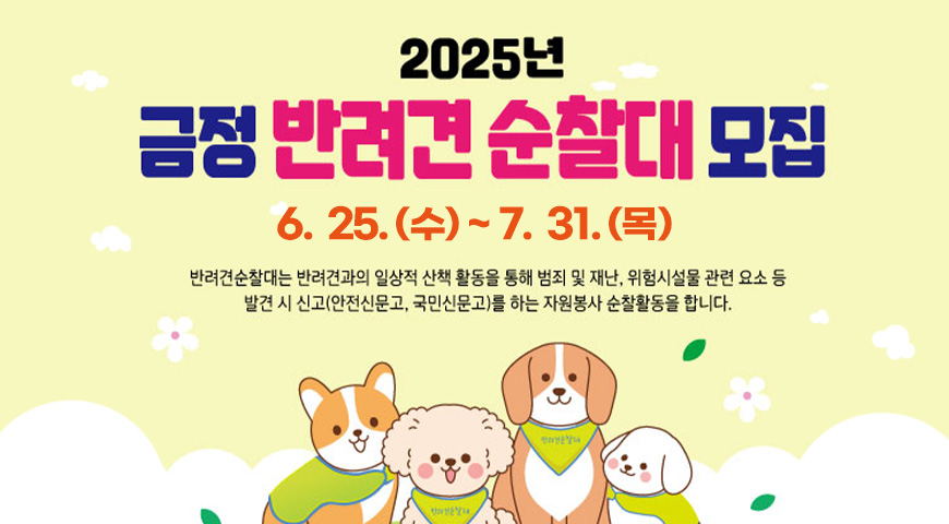 2025년 금정 반려견 순찰대 모집
6.25.(수)~7.18.(금)
반려견순찰대는 반려견과의 일상적 산책 활동을 통해 범죄 및 재난,위험시설물 관련 요소 등 발견 시 신고(안전신문고,국민신문고)를 활용하는 자원봉사 춘찰활동을 합니다.
