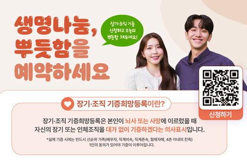 생명나눔, 뿌듯함에 예약하세요.
장기, 조직기증 신청하고 오늘의 뿌듯함 채우세요!
[장기, 조직 기능희망등록이란?]
장기, 조직 기증희망등록은 본인이 뇌사 또는 사망에 이르렀을 때 자신의 장기 또는 인체조직을 대가 없이 기증하겠다는 의사 표시 입니다.
`* 실제 기증 시에는 반드시 선순위 가족(배우자, 직계비속, 직계존속, 형제자매, 4촌 이내의 친족) 1인의 동의가 있어야 기증이 이루어집니다.
신청하기 QR 코드 (https://m.site.naver.com/1Fggs) 이동