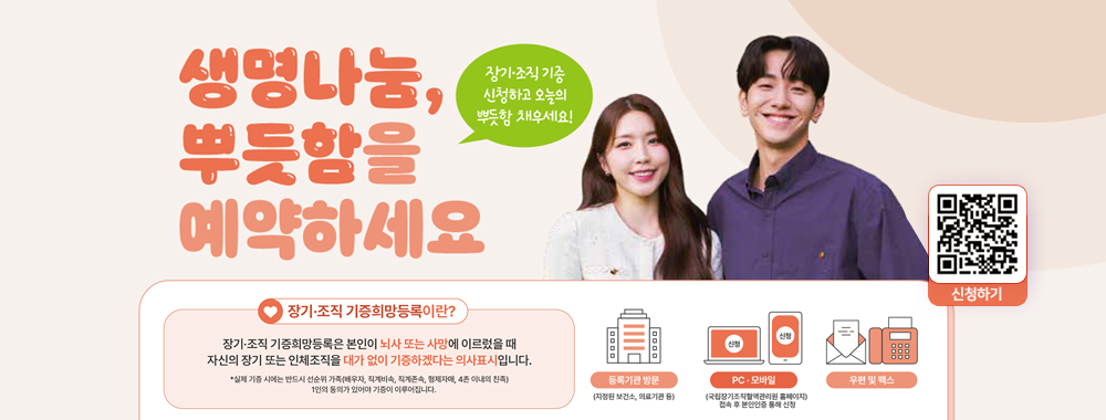 생명나눔, 뿌듯함에 예약하세요.
장기, 조직기증 신청하고 오늘의 뿌듯함 채우세요!
[장기, 조직 기능희망등록이란?]
장기, 조직 기증희망등록은 본인이 뇌사 또는 사망에 이르렀을 때 자신의 장기 또는 인체조직을 대가 없이 기증하겠다는 의사 표시 입니다.
`* 실제 기증 시에는 반드시 선순위 가족(배우자, 직계비속, 직계존속, 형제자매, 4촌 이내의 친족) 1인의 동의가 있어야 기증이 이루어집니다.
신청하기 QR 코드 (https://m.site.naver.com/1Fggs) 이동