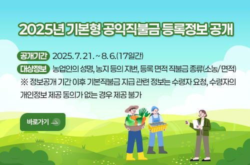 2025년 기본형 공익직불금 등록정보 공개
공개기간    2025. 7. 21. ~ 8. 6.(17일간)
대상정보     농업인의 성명, 농지 등의 지번, 등록 면적 직불금 종류(소농/ 면적)
※ 정보공개 기간 이후 기본직불금 지급 관련 정보는 수령자 요청, 수령자의 개인정보 제공 동의가 없는 경우 제공 불가
바로가기>