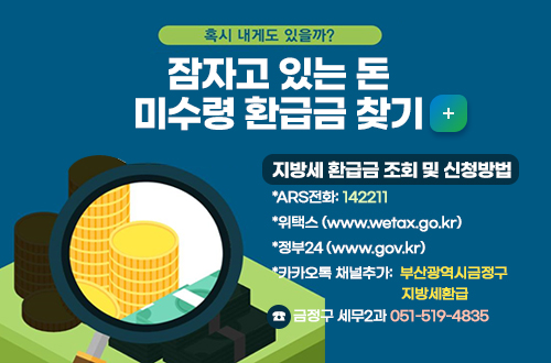 혹시 내게도 있을까?
잠자고 있는 돈 미수령 환급금 찾기  자세히보기 
지방세 환급금 조회 및 신청방법
*ARS전화: 142211
*위택스 (www.wetax.go.kr)
*정부24 (www.gov.kr)
*카카오톡 채널추가: 부산광역시금정구 지방세환급

문의 : 금정구 세무2과 
☎ 051-519-4835