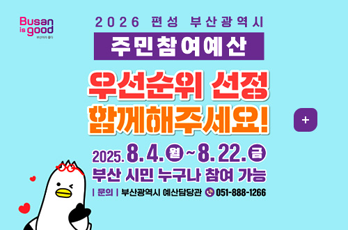 Busan is good 부산이라 좋다
2026 편성 부산광역시 주민참여예산
우선순위 선정 함께해주세요!
더보기+
2025.8.4.(월) ~ 8.22.(금) 부산 시민 누구나 참여 가능
|문의|부산광역시 예산담당관 051-888-1266