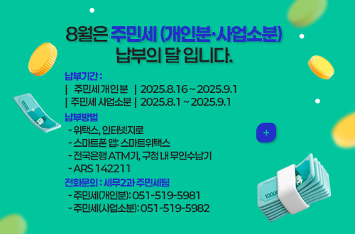 8월은 주민세 (개인분·사업소분) 납부의 달 입니다.
납부기간 :
|주민세 개인분|  2025.8.16 ~ 2025.9.1
|주민세 사업소분|  2025.8.1 ~ 2025.9.1
납부방법
  - 위택스, 인터넷지로
  - 스마트폰 앱: 스마트위택스
  - 전국은행 ATM기, 구청 내 무인수납기
  - ARS 142211
전화문의 : 세무2과 주민세팀
  - 주민세(개인분): 051-519-5981
  - 주민세(사업소분): 051-519-5982