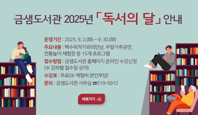 금샘도서관 2025년 「독서의 달」 안내
운영기간 : 2025. 9. 2.(화) ~ 9. 30.(화)
주요내용 : 백수릭작가와의만남, 주말가족공연,전통놀이 체험장 등 15개 프로그램
접수방법 : 금샘도서관 홈페이지 온라인 수강신청
(※ 강좌별 접수일 상이)
수강료 : 무료(※ 체험비 본인부담)
문의 : 금샘도서관 사무실 ☎519-5912
바로가기>
