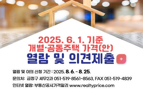 2025.6.1 기준
개별, 공동주택가격(안) 
열람 및 의견제출 
자세히보기
열람 및 이의 신청 기간 : 2025. 8. 6. ~ 8. 25.
문의처:  금정구 세무2과 051-519-8561~8563, FAX 051-519-4839
인터넷 열람: 부동산공시가격알리 www.realtyprice.com