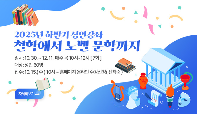 2025년 하반기 성인강좌
철학에서 노벨 문학까지 
 일시: 10. 30. ~ 12. 11.  매주 목 10시~12시 [ 7회 ]
 대상: 성인 60명
 접수: 10. 15.( 수 ) 10시 ~ 홈페이지 온라인 수강신청( 선착순 )
자세히보기>