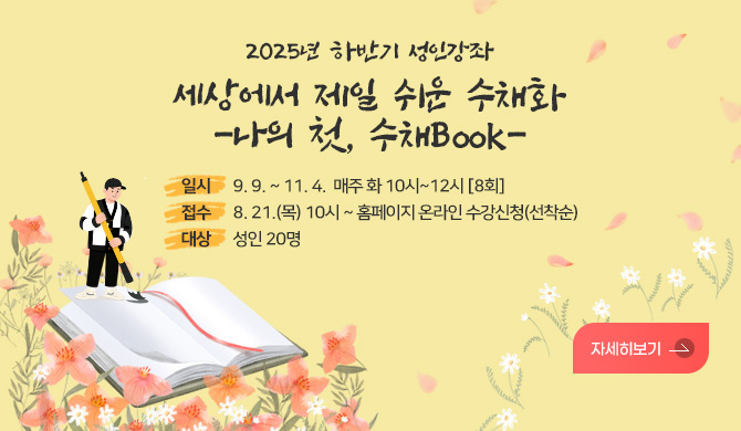 2025년 하반기 성인강좌
세상에서 제일 쉬운 수채화
-나의 첫, 수채Book-
일시 9. 9. ~ 11. 4.  매주 화 10시~12시 [8회]
접수 8. 21.(목) 10시 ~ 홈페이지 온라인 수강신청(선착순)
대상 성인 20명
자세히보기>
자ㅣ