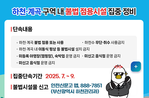 하천, 계곡 구역 내 불법 점용시설 집중정비
*단속내용
-하천·계곡 불법 점용 또는 사용
-하천·계곡 내 이동식 평상 등 불법시설 설치 금지
-하천수 무단·취수 사용금지
-미등록 야영장(캠핑장), 숙박업 운영금지
-미신고 음식점 운영 금지
*집중단속기간: 2025. 7. ~9.
*불법시설물 신고
안전신문고 앱, 888-7851(부산광역시 하천관리과)
자세히보기