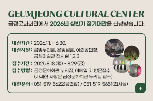 GEUMJEONG CULTURAL CENTER
금정문화회관에서 2026년 상반기 정기대관을 신청받습니다.

대관기간 : 2026.1.1. ~ 6.30.
대관시설 : 금빛누리홀, 은빛샘홀, 야외공연장, 금샘미술관 전시실 1,2,3
접수기간 : 2025.8.18.(월) ~ 8.29.(금)
접수방법 : 금정문화회관 누리집, 이메일 및 방문접수(자세한 사항은 금정문화회관 누리집 참조)
대관문의 : 051-519-5622(공연장) / 051-519-5651(전시실)

더보기+
