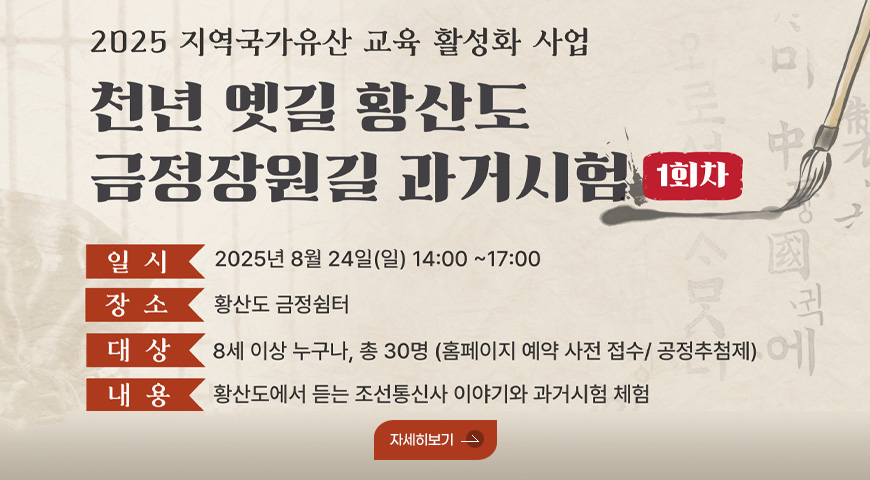 2025 지역국가유산 교육 활성화 사업
천년 옛길 황산도 금정장원길 과거시험 1회차

일시 2025년 8월 24일(일) 14:00 ~ 17:00
장소 황산도 금정쉼터
대상 8세 이상 누구나, 총 30명(홈페이지 예약 사전 접수/공정추첨제)
내용 황산도에서 듣는 조선통신사 이야기와 과거시험 체험