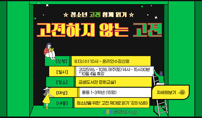 ☆청소년 고전 함께 읽기☆
고전하지 않는 고전
[신청] 8.13.(수) 10시 ~ 온라인수강신청
[일시] 2025.9.6. ~ 10.18. 매주(토) 14시 ~ 15시30분 * 10월 4일 휴강
[장소] 금샘도서관 문화교실1
[대상] 중등 1~3학년 (15명)
[내용] 청소년을 위한 ‘ 고전 제대로 읽기 ’ 강좌 (6회)
금샘도서관
자세히보기>