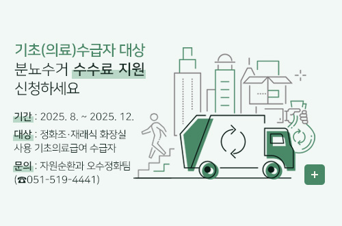 2025년 기초의료급여 수급자 대상 분뇨수거 수수료 지원 기초(의료)수급자 대상 분뇨수거 수수료 지원 신청하세요
기    간 : 2025. 8. ~ 2025. 12.
대    상 : 정화조·재래식 화장실 사용 기초의료급여 수급자 
문    의 : 자원순환과 오수정화팀(☎051-519-4441)
더보기+