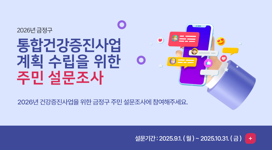 2026년 금정구 통합건강증진사업 계획 수립을 위한 주민 설문조사 
2026년 건강증진사업을 위한 금정구 주민 설문조사에 참여해주세요.   
설문기간 : 2025.9.1. ( 월 ) ~ 2025.10.31. ( 금 )

더보기+