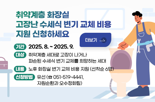 취약계층 화장실 고장난 수세식 변기 교체 비용 지원 신청하세요 취약계층 화장실 고장난 수세식 변기 교체 비용 지원 신청하세요
기간 : 2025. 8. ~ 2025. 9.
대상 : 취약계층 세대로 고장이 나거나 파손된 수세식 변기 교체를 희망하는 세대 
내용 : 노후 화장실 변기 교체 비용 지원 (선착순 6명)
신청방법 :  유선(☎051-519-4441, 자원순환과 오수정화팀)
더보기
