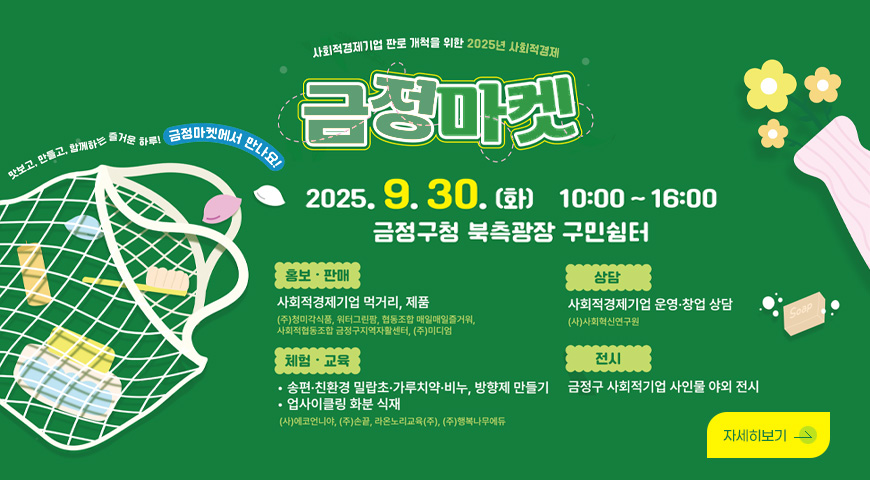 사회적경제기업 판로 개척을 위한 2025년 사회적 경제 금정마켓
2025.9.30.(화) 10:00 ~16:00
금정구청 북측광장 구민쉼터

맛보고,만들고, 함께하는 즐거운 하루! 금정마켓에서 만나요!

홍보·판매
사회적기업 먹거리, 제품
(주)청미각식품,워터그린팜, 협동조합 매일매일 즐거워, 사회적 협동조합 금정구지역자활센터,(주)미디엄

체험·교육

ㆍ송편­·친환경 밀랍초·가루치약·비누, 방향제 만들기
ㆍ업사이클링 화분 식재
(사)에코언니야,(주)손끝,라온노리교육(주),(주)행복나무에듀

상담
사회적경제기업 운영·창업 상담

전시
금정구 사회적기업 사인물 야외 전시

자세히보기>