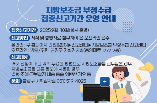 지방보조금 부정수급 신고센터 운영 계획 지방보조금 부정수급 집중신고기간 운영 안내

집중신고기간    2025.9월~10월(상시 운영)
신고방법   서식 및 증빙자료 첨부하여 온·오프라인 접수
온라인 : 구 홈페이지 민원&참여▶신고센터▶지방보조금 부정수급 신고센터
오프라인 : 방문/우편  금정구 기획감사실(중앙대로 1777, 2층)
신고대상
거짓 신청이나 그 밖의 부정한 방법으로 지방보조금을 교부받은 경우
지방보조금을 다른 용도에 사용한 경우
법령·조례·교부결정 내용 등을 위반한 경우 등
문의 : 금정구 기획감사실 051) 519-4025

더보기+