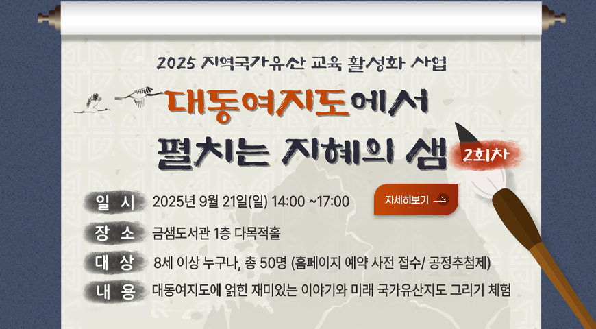 2025 지역국가유산 교육 활성화 사업
대동여지도에서 펼치는 지혜의 샘 2회차
일시 2025년 9월 21일(일) 14:00 ~ 17:00
장소 금샘도서관 1층 다목적홀
대상 8세 이상 누구나, 총 50명 (홈페이지 예약 사전 접수/ 공정추첨제)
내용 대동여지도에 얽힌 재밌는 이야기와 미래 국가유산지도 그리기 체험

자세히보기>