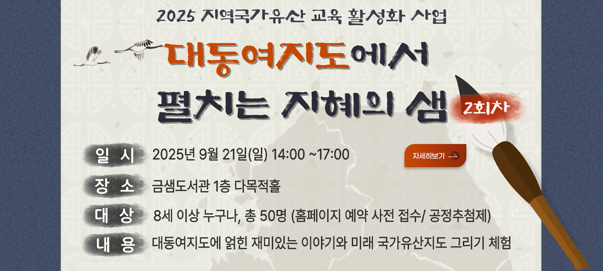 2025 지역국가유산 교육 활성화 사업
대동여지도에서 펼치는 지혜의 샘 2회차
일시 2025년 9월 21일(일) 14:00 ~ 17:00
장소 금샘도서관 1층 다목적홀
대상 8세 이상 누구나, 총 50명 (홈페이지 예약 사전 접수/ 공정추첨제)
내용 대동여지도에 얽힌 재밌는 이야기와 미래 국가유산지도 그리기 체험

자세히보기>