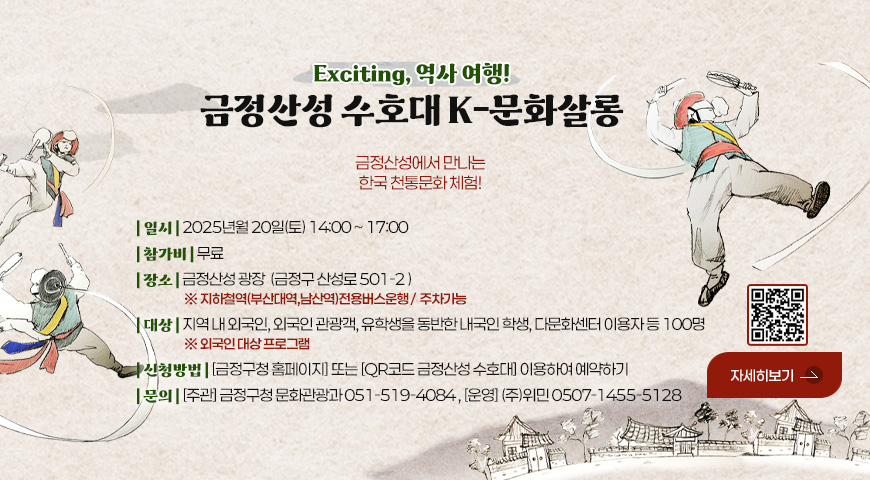 Exciting, 역사 여행!
금정산성 수호대 K-문화살롱
금정산성에서만 나는 한국 천통문화 체험!
| 일시 | 2025년월 20일(토) 14:00 ~ 17:00
| 참가비 | 무료
| 장소 | 금정산성 광장  (금정구 산성로 501-2 ) ※ 지하철역(부산대역,남산역)전용버스운행 /  주차가능
| 대상 | 지역 내 외국인, 외국인 관광객, 유학생을 동반한 내국인 학생, 다문화센터 이용자 등 100명 ※ 외국인 대상 프로그램
| 신청방법 | [금정구청 홈페이지] 또는 [QR코드 금정산성 수호대] 이용하여 예약하기
| 문의 | [주관] 금정구청 문화관광과 051-519-4084 , [운영] (주)위민 0507-1455-5128

자세히보기
QR코드링크 (https://form.naver.com/response/_POAu0gSo7eQyolIOnNduw)